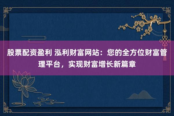 股票配资盈利 泓利财富网站：您的全方位财富管理平台，实现财富增长新篇章