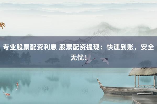 专业股票配资利息 股票配资提现：快速到账，安全无忧！