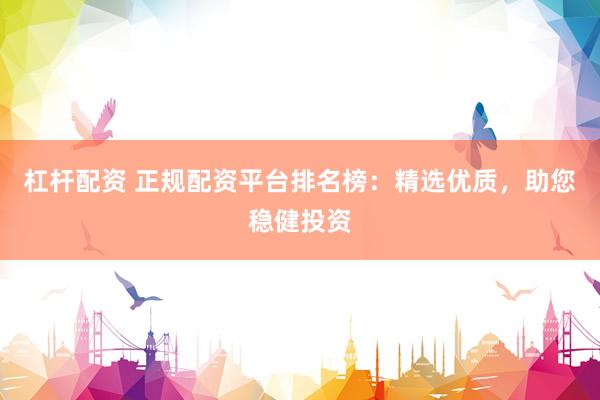 杠杆配资 正规配资平台排名榜：精选优质，助您稳健投资