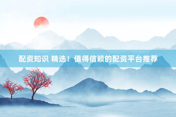 配资知识 精选！值得信赖的配资平台推荐