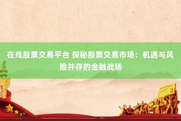 在线股票交易平台 探秘股票交易市场：机遇与风险并存的金融战场