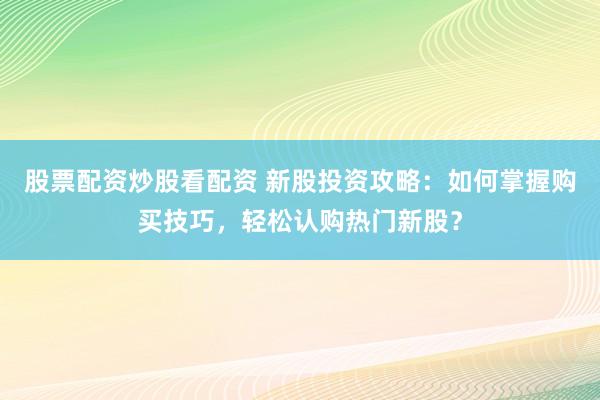 股票配资炒股看配资 新股投资攻略：如何掌握购买技巧，轻松认购热门新股？