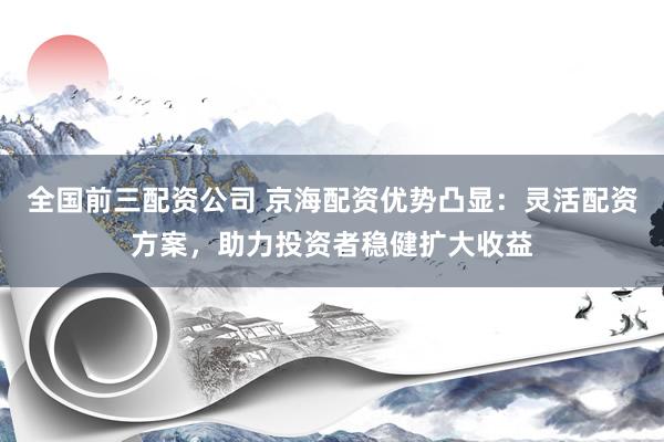 全国前三配资公司 京海配资优势凸显：灵活配资方案，助力投资者稳健扩大收益