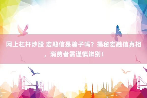 网上杠杆炒股 宏融信是骗子吗？揭秘宏融信真相，消费者需谨慎辨别！
