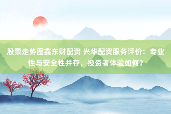 股票走势图鑫东财配资 兴华配资服务评价：专业性与安全性并存，投资者体验如何？