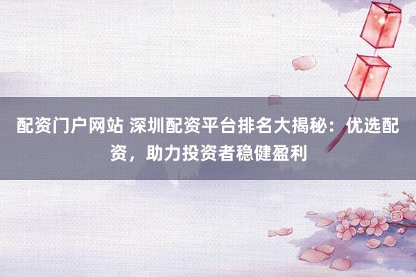 配资门户网站 深圳配资平台排名大揭秘：优选配资，助力投资者稳健盈利