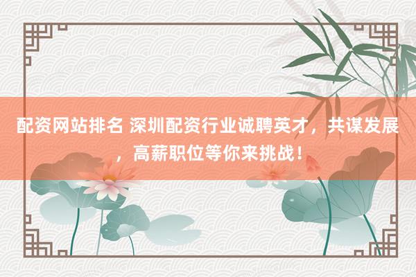 配资网站排名 深圳配资行业诚聘英才，共谋发展，高薪职位等你来挑战！