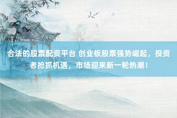合法的股票配资平台 创业板股票强势崛起，投资者抢抓机遇，市场迎来新一轮热潮！