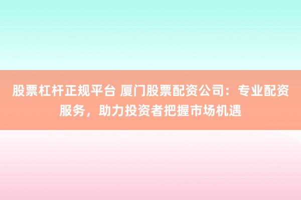 股票杠杆正规平台 厦门股票配资公司：专业配资服务，助力投资者把握市场机遇