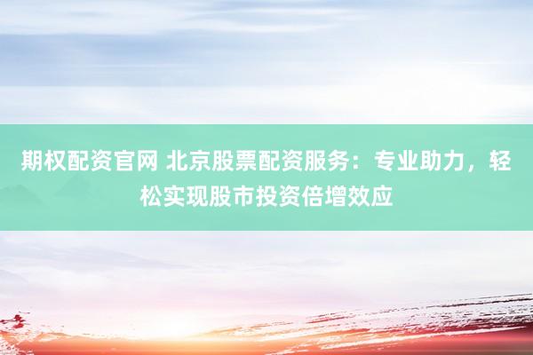 期权配资官网 北京股票配资服务：专业助力，轻松实现股市投资倍增效应