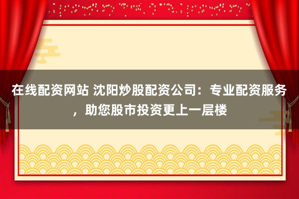 在线配资网站 沈阳炒股配资公司：专业配资服务，助您股市投资更上一层楼
