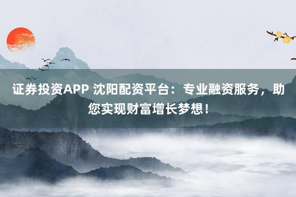 证券投资APP 沈阳配资平台：专业融资服务，助您实现财富增长梦想！