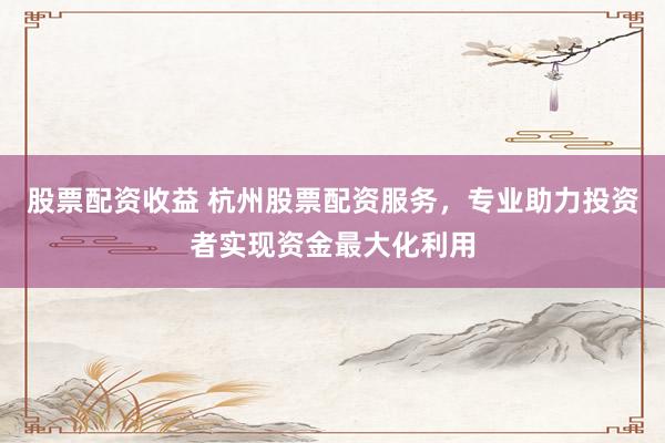 股票配资收益 杭州股票配资服务，专业助力投资者实现资金最大化利用