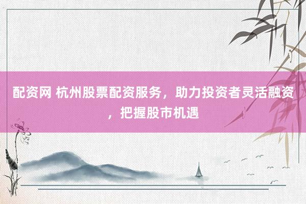 配资网 杭州股票配资服务，助力投资者灵活融资，把握股市机遇