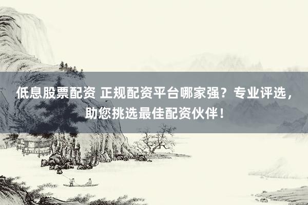 低息股票配资 正规配资平台哪家强？专业评选，助您挑选最佳配资伙伴！