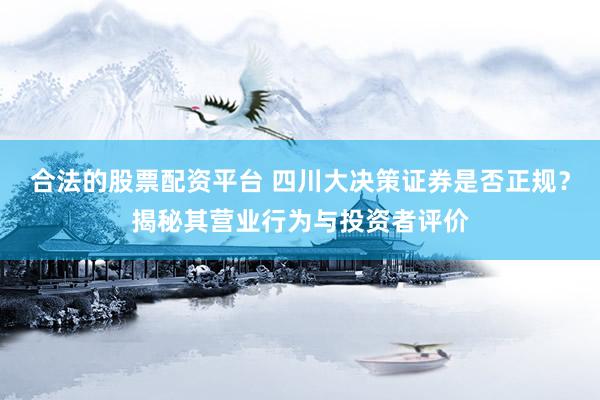 合法的股票配资平台 四川大决策证券是否正规？揭秘其营业行为与投资者评价