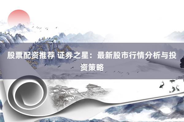 股票配资推荐 证券之星:最新股市行情分析与投资策略