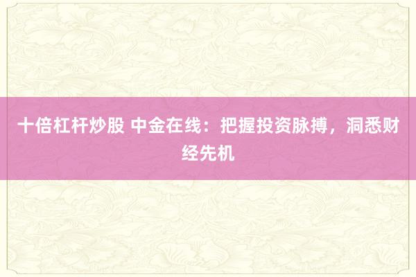 十倍杠杆炒股 中金在线:把握投资脉搏,洞悉财经先机