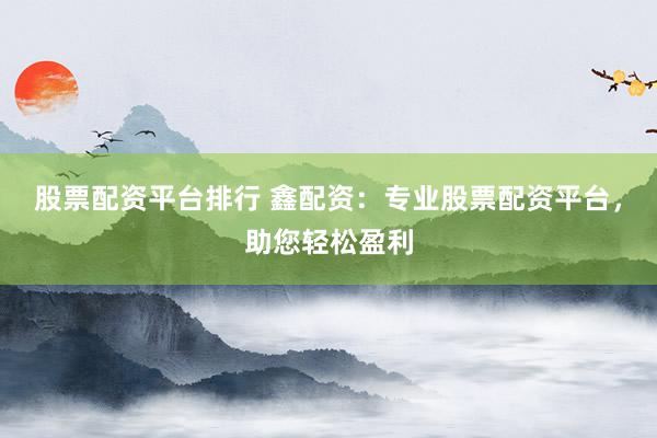 股票配资平台排行 鑫配资:专业股票配资平台,助您轻松盈利