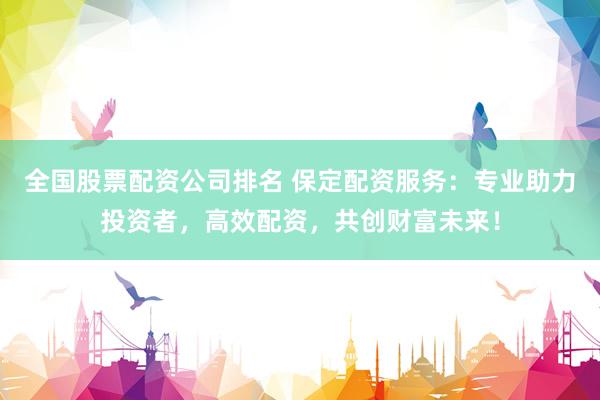 全国股票配资公司排名 保定配资服务：专业助力投资者，高效配资，共创财富未来！
