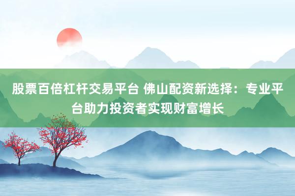 股票百倍杠杆交易平台 佛山配资新选择:专业平台助力投资者实现财富增长