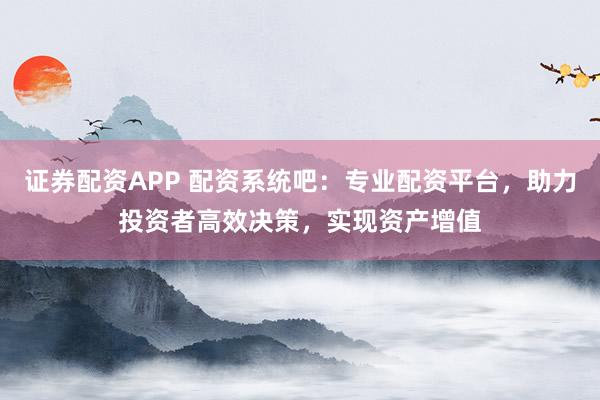 证券配资APP 配资系统吧：专业配资平台，助力投资者高效决策，实现资产增值