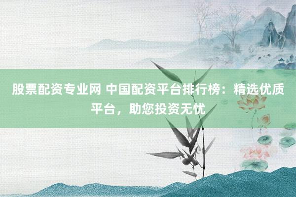 股票配资专业网 中国配资平台排行榜:精选优质平台,助您投资无忧