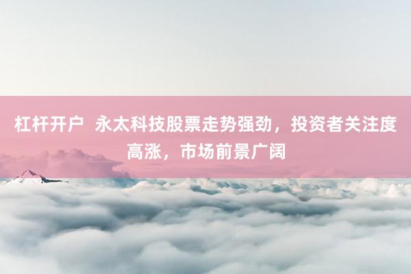 杠杆开户 永太科技股票走势强劲,投资者关注度高涨,市场前景广阔