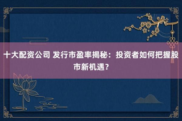 十大配资公司 发行市盈率揭秘:投资者如何把握股市新机遇?