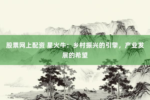 股票网上配资 星火牛:乡村振兴的引擎,产业发展的希望