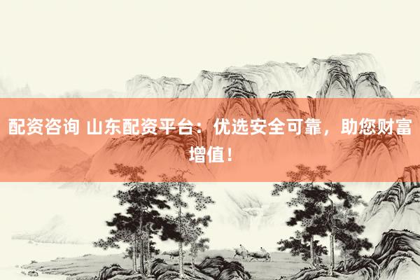 配资咨询 山东配资平台：优选安全可靠，助您财富增值！