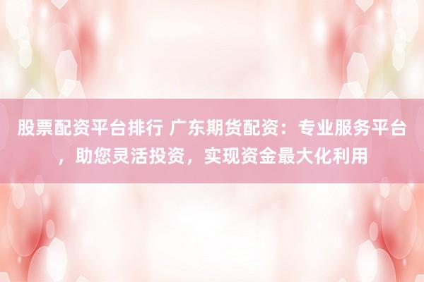 股票配资平台排行 广东期货配资:专业服务平台,助您灵活投资,实现资金最大化利用