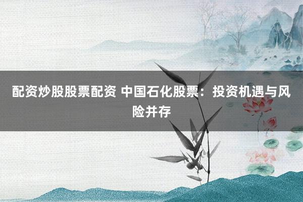 配资炒股股票配资 中国石化股票：投资机遇与风险并存
