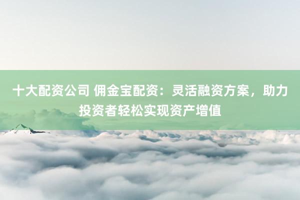 十大配资公司 佣金宝配资:灵活融资方案,助力投资者轻松实现资产增值