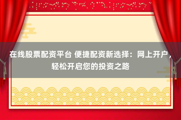 在线股票配资平台 便捷配资新选择:网上开户,轻松开启您的投资之路