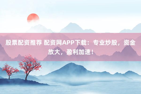 股票配资推荐 配资网APP下载：专业炒股，资金放大，盈利加速！