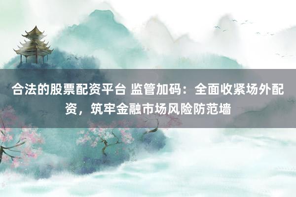合法的股票配资平台 监管加码:全面收紧场外配资,筑牢金融市场风险防范墙