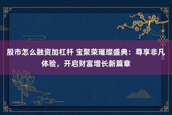股市怎么融资加杠杆 宝聚荣璀璨盛典:尊享非凡体验,开启财富增长新篇章