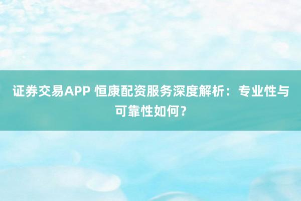 证券交易APP 恒康配资服务深度解析：专业性与可靠性如何？
