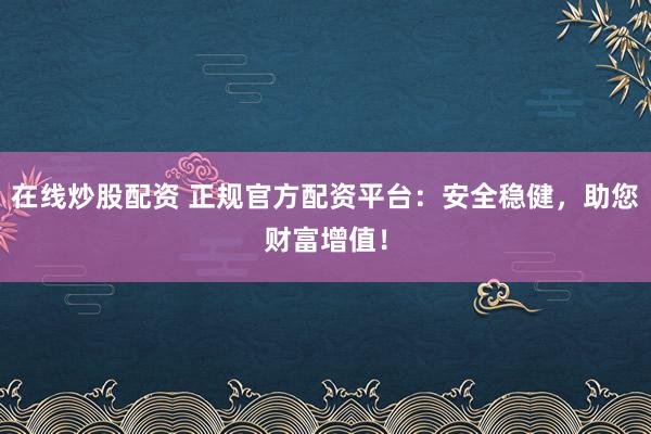 在线炒股配资 正规官方配资平台：安全稳健，助您财富增值！