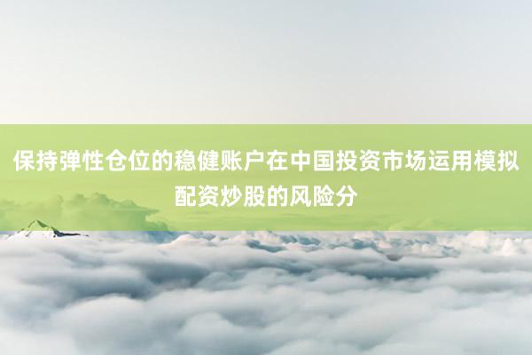 保持弹性仓位的稳健账户在中国投资市场运用模拟配资炒股的风险分
