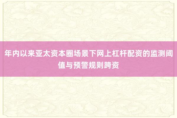 年内以来亚太资本圈场景下网上杠杆配资的监测阈值与预警规则跨资