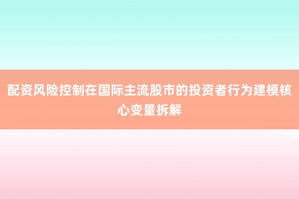 配资风险控制在国际主流股市的投资者行为建模核心变量拆解