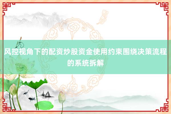 风控视角下的配资炒股资金使用约束围绕决策流程的系统拆解