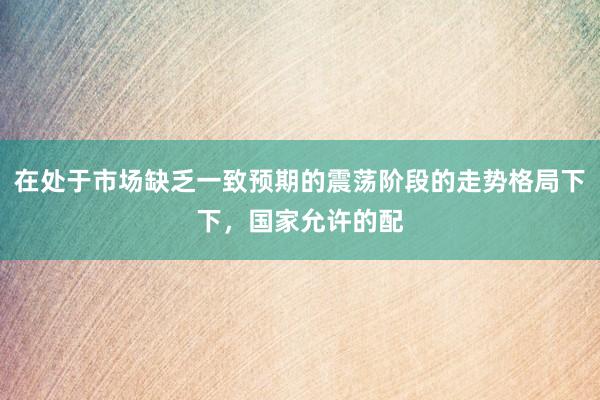 在处于市场缺乏一致预期的震荡阶段的走势格局下下,国家允许的配