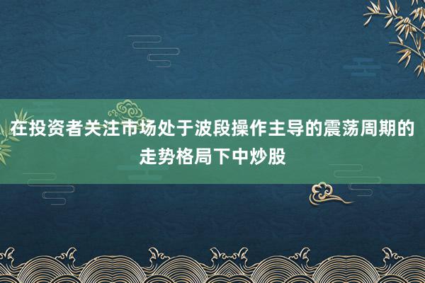 在投资者关注市场处于波段操作主导的震荡周期的走势格局下中炒股