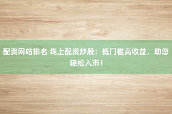 配资网站排名 线上配资炒股:低门槛高收益,助您轻松入市!