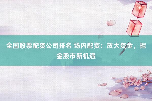 全国股票配资公司排名 场内配资:放大资金,掘金股市新机遇