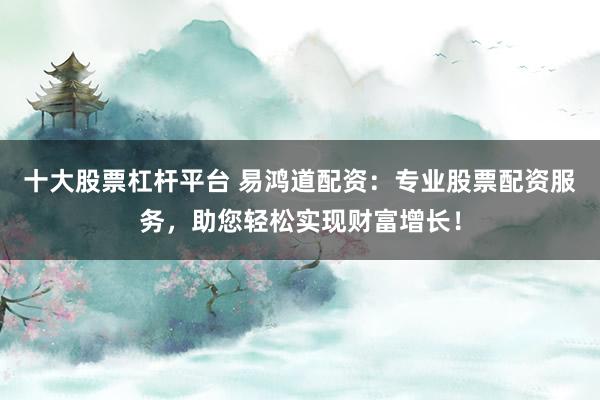 十大股票杠杆平台 易鸿道配资:专业股票配资服务,助您轻松实现财富增长!