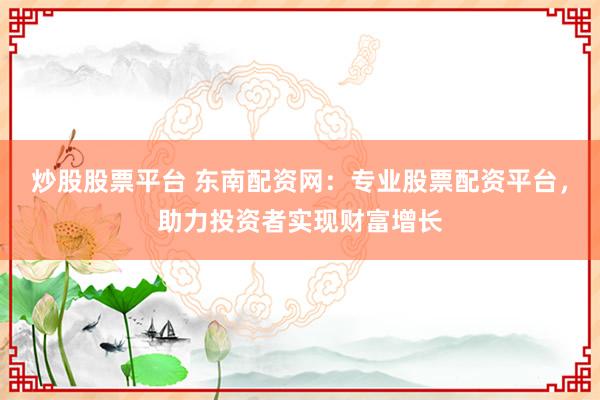 炒股股票平台 东南配资网:专业股票配资平台,助力投资者实现财富增长
